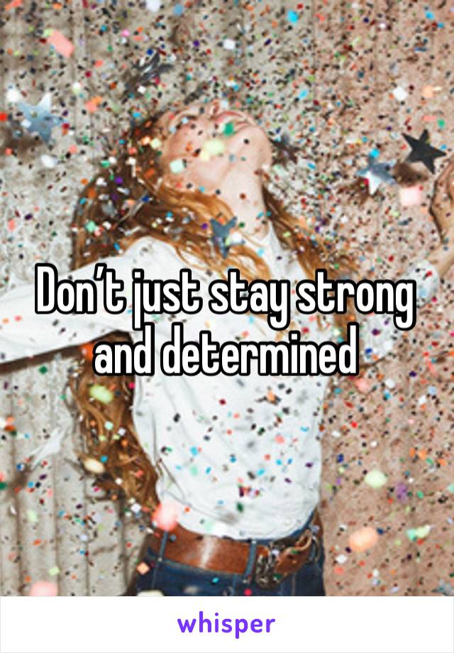 Don’t just stay strong and determined 