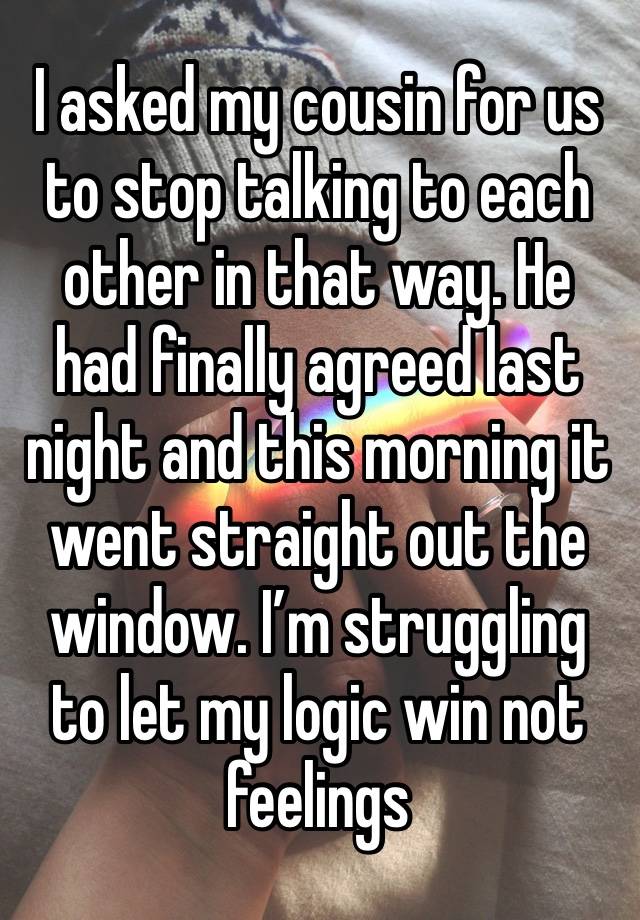 I asked my cousin for us to stop talking to each other in that way. He had finally agreed last night and this morning it went straight out the window. I’m struggling to let my logic win not feelings