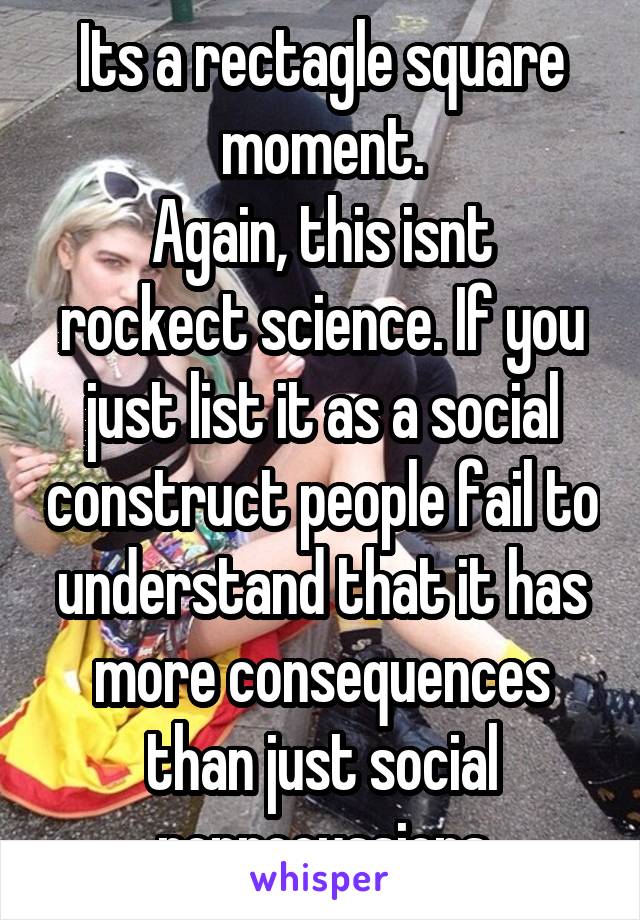 Its a rectagle square moment.
Again, this isnt rockect science. If you just list it as a social construct people fail to understand that it has more consequences than just social reprocussions