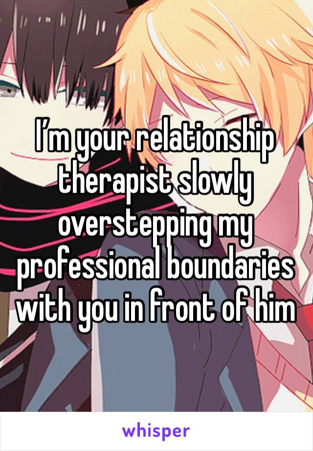 I’m your relationship therapist slowly overstepping my professional boundaries with you in front of him