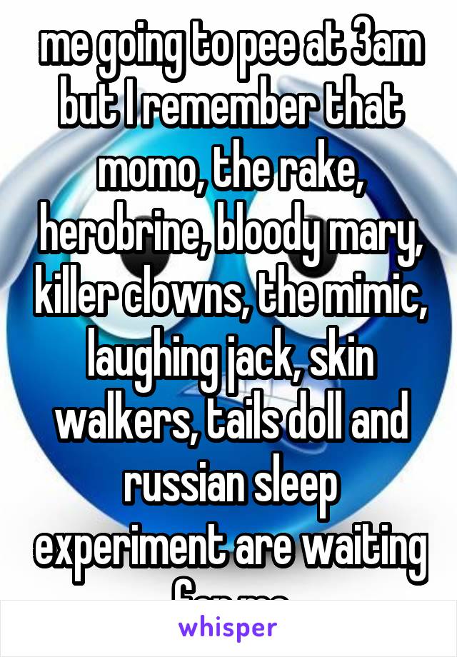 me going to pee at 3am but I remember that momo, the rake, herobrine, bloody mary, killer clowns, the mimic, laughing jack, skin walkers, tails doll and russian sleep experiment are waiting for me