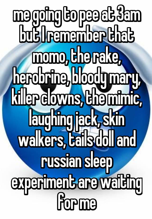 me going to pee at 3am but I remember that momo, the rake, herobrine, bloody mary, killer clowns, the mimic, laughing jack, skin walkers, tails doll and russian sleep experiment are waiting for me