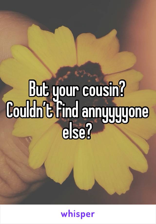 But your cousin? Couldn’t find annyyyyone else?