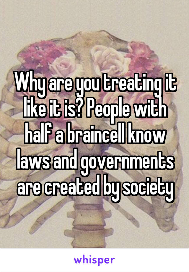 Why are you treating it like it is? People with half a braincell know laws and governments are created by society