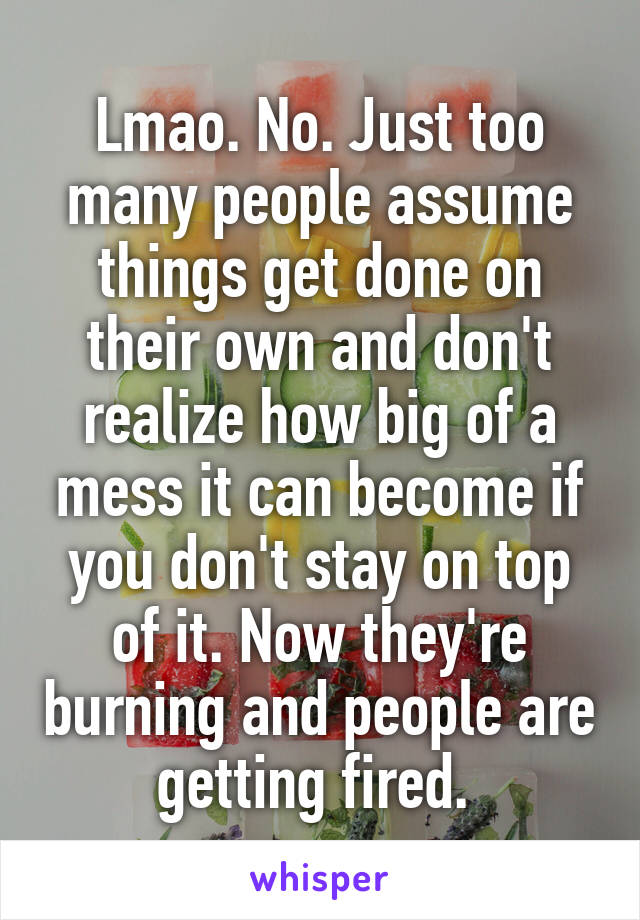 Lmao. No. Just too many people assume things get done on their own and don't realize how big of a mess it can become if you don't stay on top of it. Now they're burning and people are getting fired. 