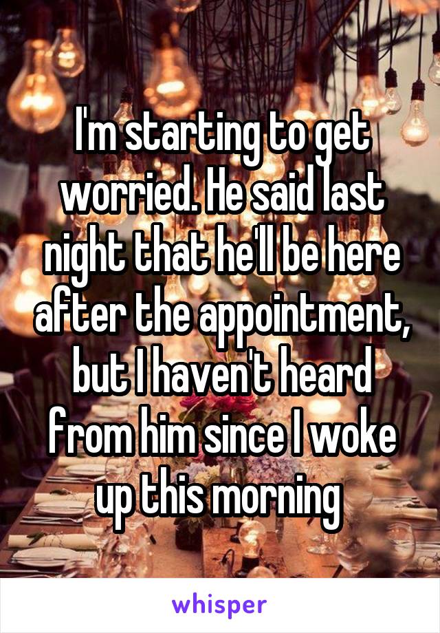 I'm starting to get worried. He said last night that he'll be here after the appointment, but I haven't heard from him since I woke up this morning 