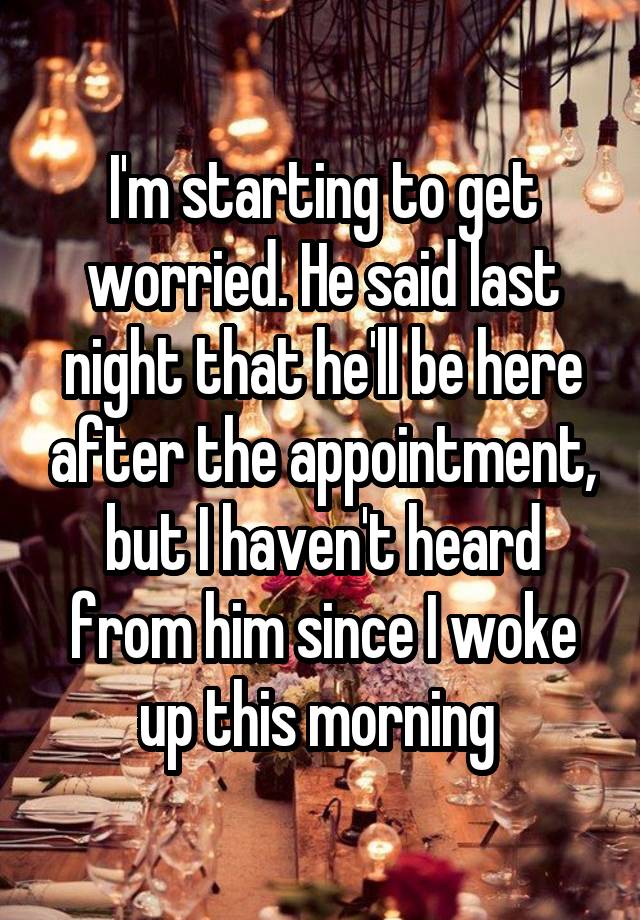 I'm starting to get worried. He said last night that he'll be here after the appointment, but I haven't heard from him since I woke up this morning 