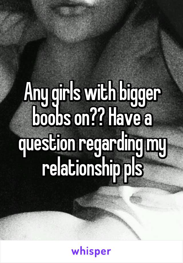 Any girls with bigger boobs on?? Have a question regarding my relationship pls