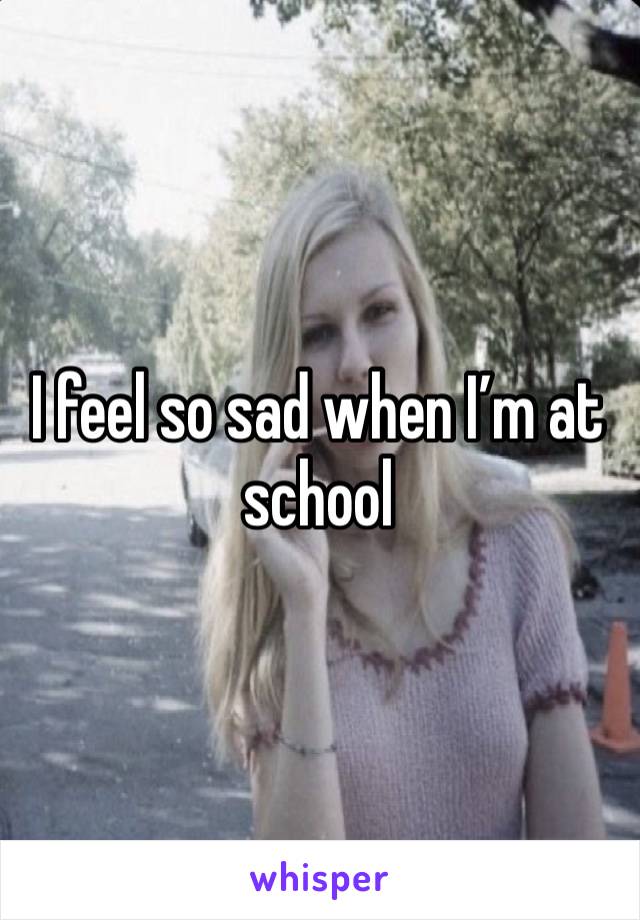 I feel so sad when I’m at school