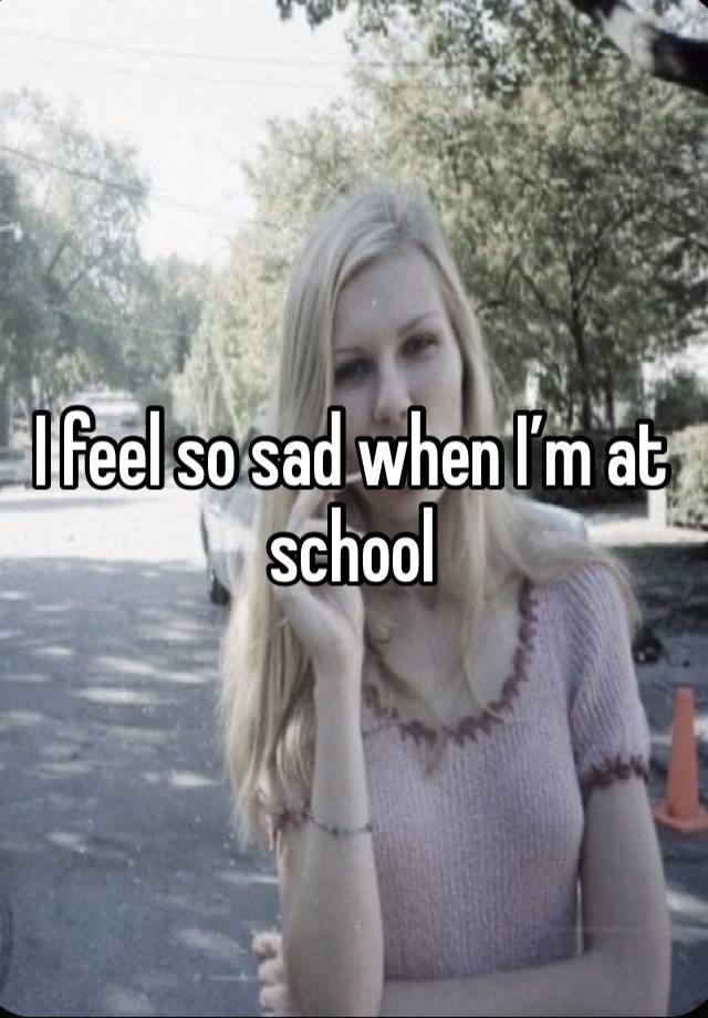 I feel so sad when I’m at school