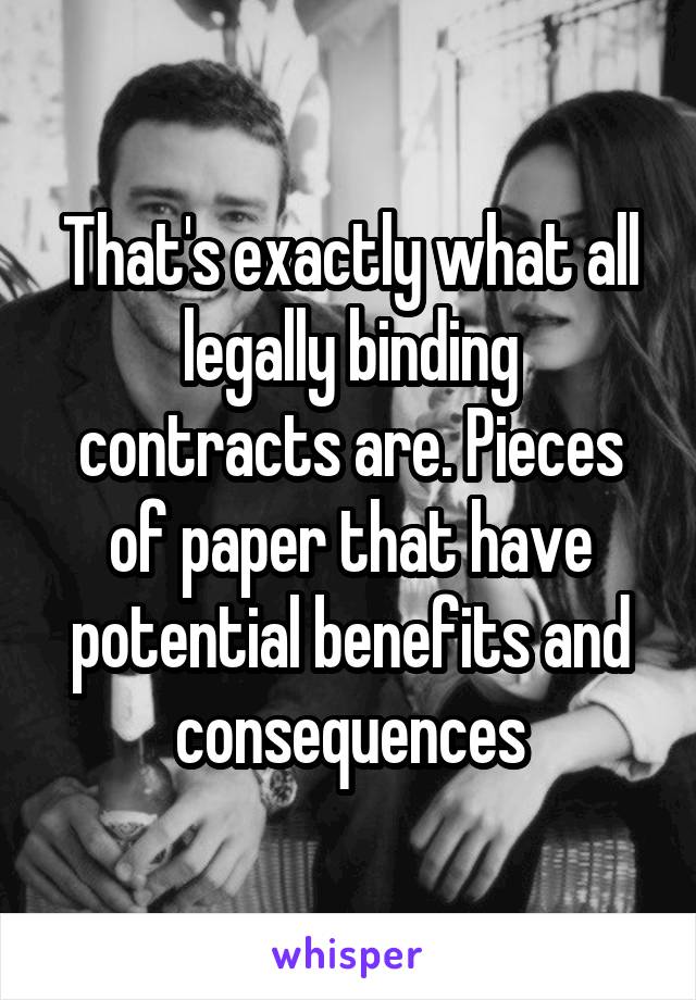 That's exactly what all legally binding contracts are. Pieces of paper that have potential benefits and consequences