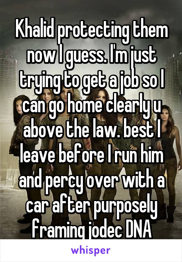 Khalid protecting them now I guess. I'm just trying to get a job so I can go home clearly u above the law. best I leave before I run him and percy over with a car after purposely framing jodec DNA