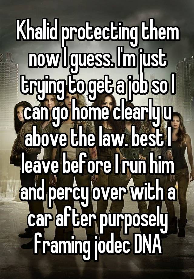 Khalid protecting them now I guess. I'm just trying to get a job so I can go home clearly u above the law. best I leave before I run him and percy over with a car after purposely framing jodec DNA