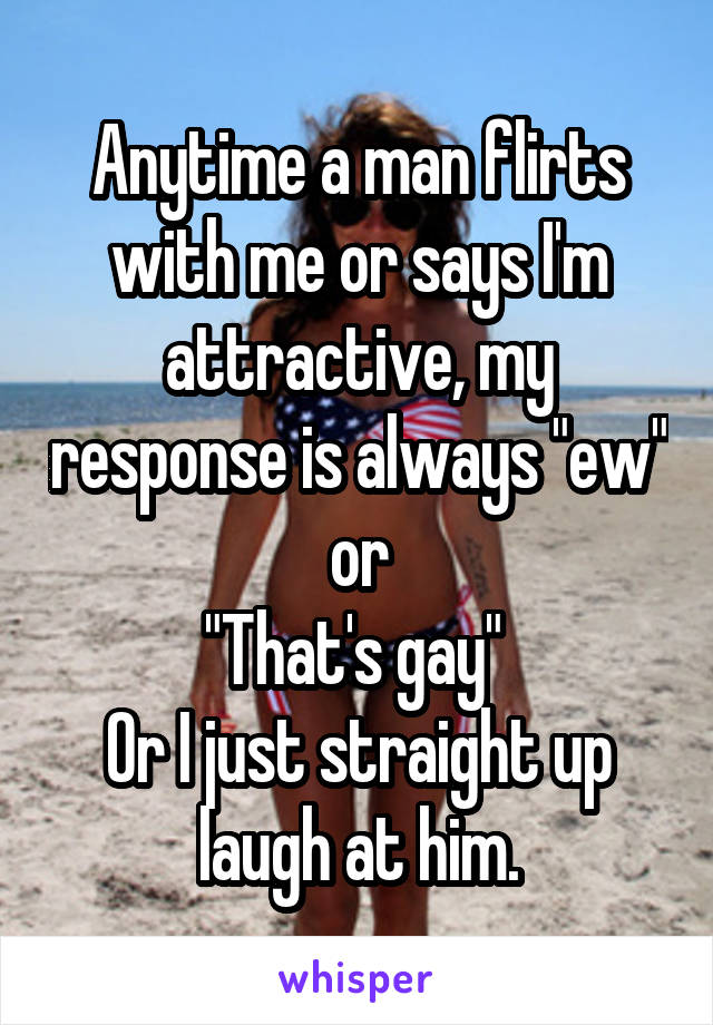 Anytime a man flirts with me or says I'm attractive, my response is always "ew" or
"That's gay" 
Or I just straight up laugh at him.