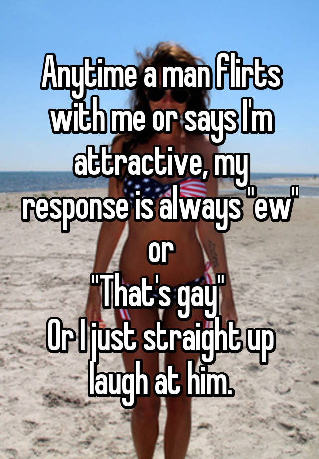 Anytime a man flirts with me or says I'm attractive, my response is always "ew" or
"That's gay" 
Or I just straight up laugh at him.