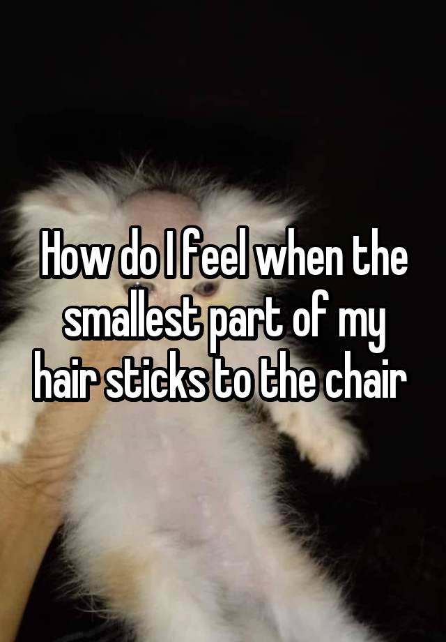 How do I feel when the smallest part of my hair sticks to the chair 