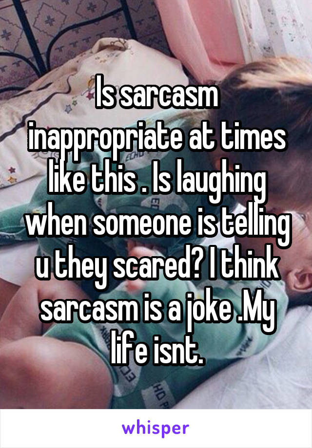 Is sarcasm inappropriate at times like this . Is laughing when someone is telling u they scared? I think sarcasm is a joke .My life isnt.