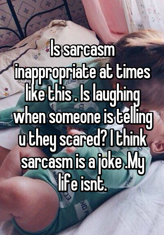 Is sarcasm inappropriate at times like this . Is laughing when someone is telling u they scared? I think sarcasm is a joke .My life isnt.