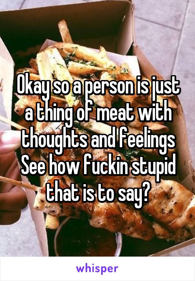 Okay so a person is just a thing of meat with thoughts and feelings
See how fuckin stupid that is to say?