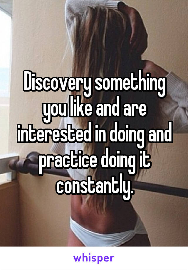 Discovery something you like and are interested in doing and practice doing it constantly.