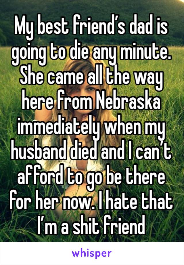 My best friend’s dad is going to die any minute. She came all the way here from Nebraska immediately when my husband died and I can’t afford to go be there for her now. I hate that I’m a shit friend 