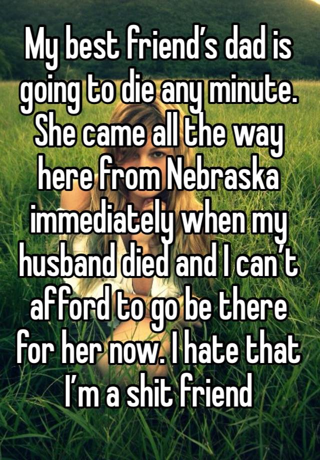 My best friend’s dad is going to die any minute. She came all the way here from Nebraska immediately when my husband died and I can’t afford to go be there for her now. I hate that I’m a shit friend 