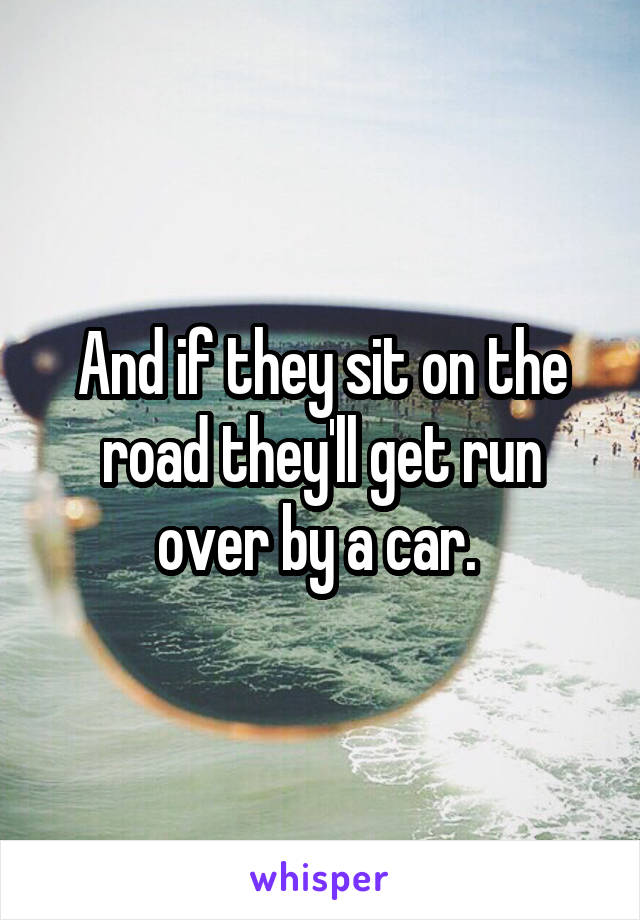 And if they sit on the road they'll get run over by a car. 