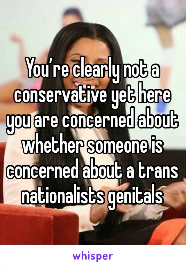 You’re clearly not a conservative yet here you are concerned about whether someone is concerned about a trans nationalists genitals