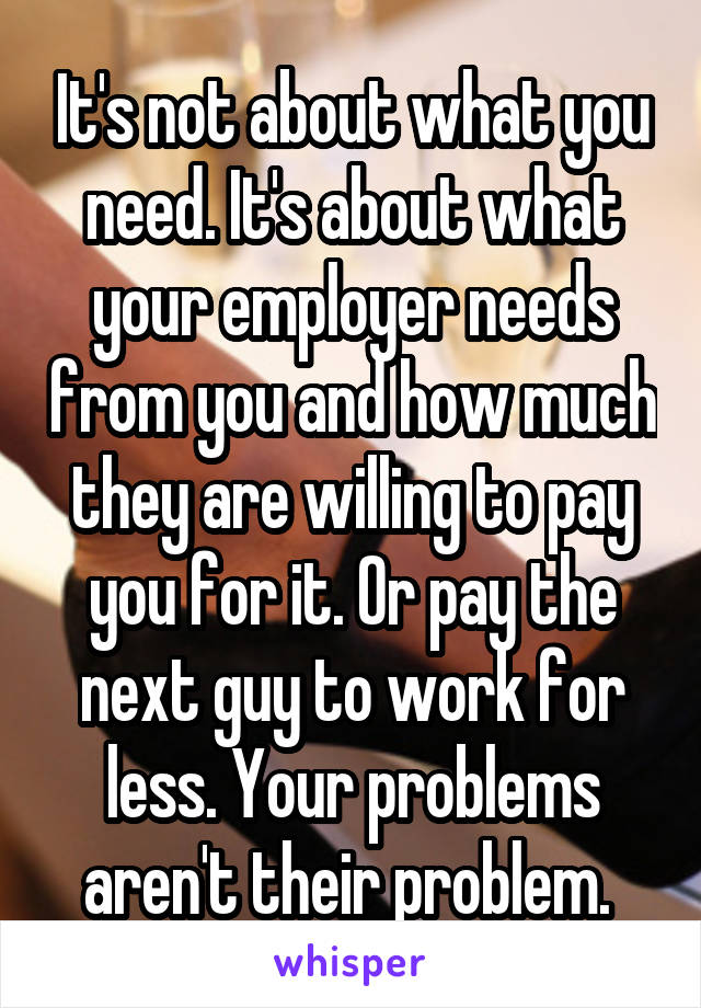 It's not about what you need. It's about what your employer needs from you and how much they are willing to pay you for it. Or pay the next guy to work for less. Your problems aren't their problem. 