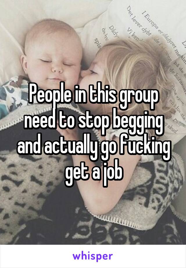 People in this group need to stop begging and actually go fucking get a job