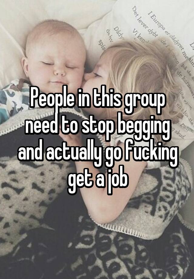 People in this group need to stop begging and actually go fucking get a job