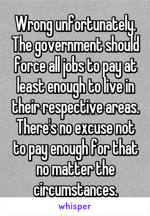 Wrong unfortunately. The government should force all jobs to pay at least enough to live in their respective areas. There's no excuse not to pay enough for that no matter the circumstances.