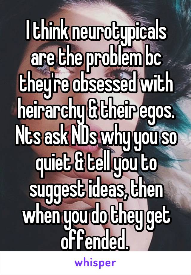   I think neurotypicals are the problem bc they're obsessed with heirarchy & their egos. Nts ask NDs why you so quiet & tell you to suggest ideas, then when you do they get offended. 