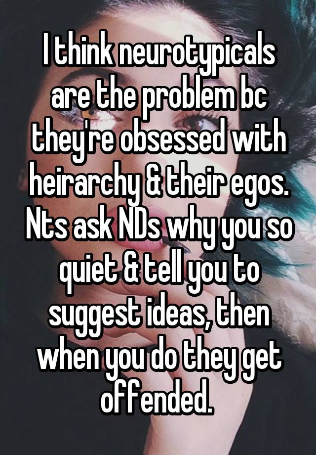   I think neurotypicals are the problem bc they're obsessed with heirarchy & their egos. Nts ask NDs why you so quiet & tell you to suggest ideas, then when you do they get offended. 