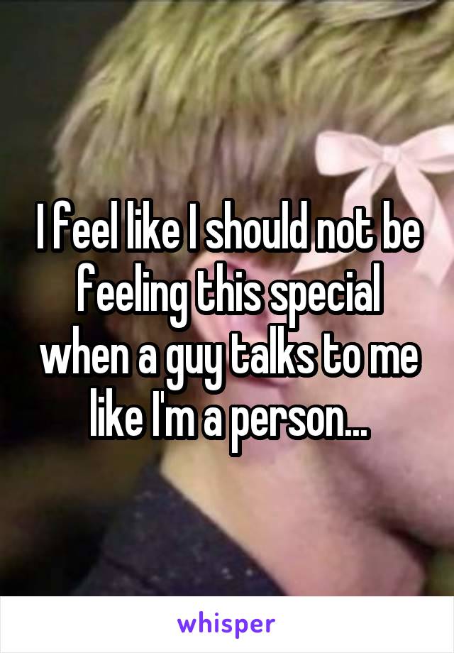 I feel like I should not be feeling this special when a guy talks to me like I'm a person...