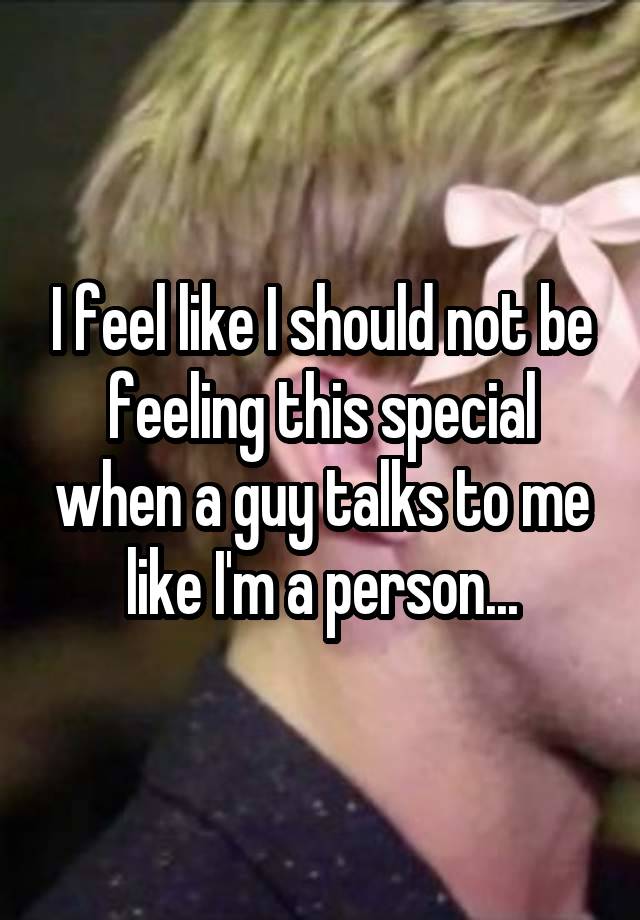 I feel like I should not be feeling this special when a guy talks to me like I'm a person...