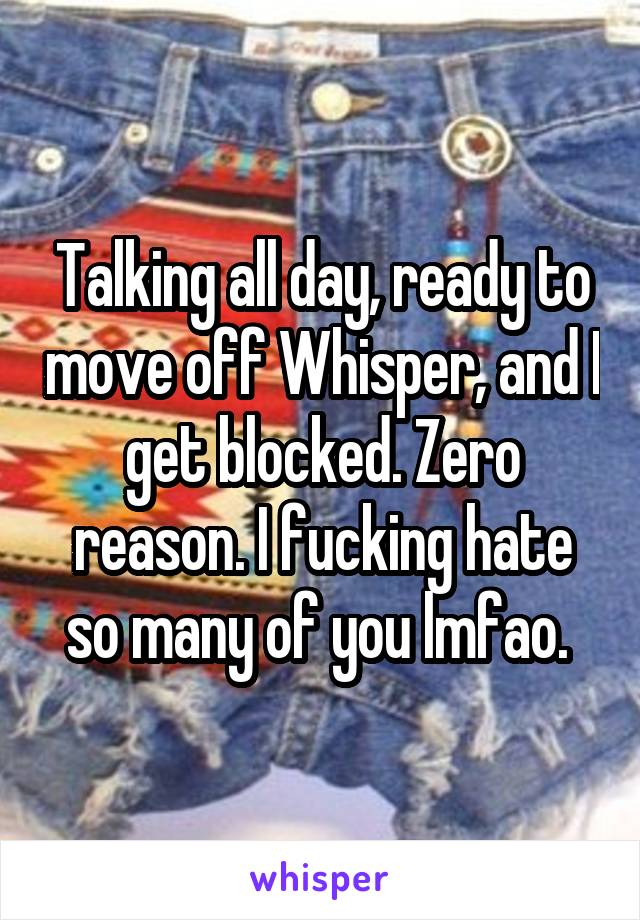 Talking all day, ready to move off Whisper, and I get blocked. Zero reason. I fucking hate so many of you lmfao. 