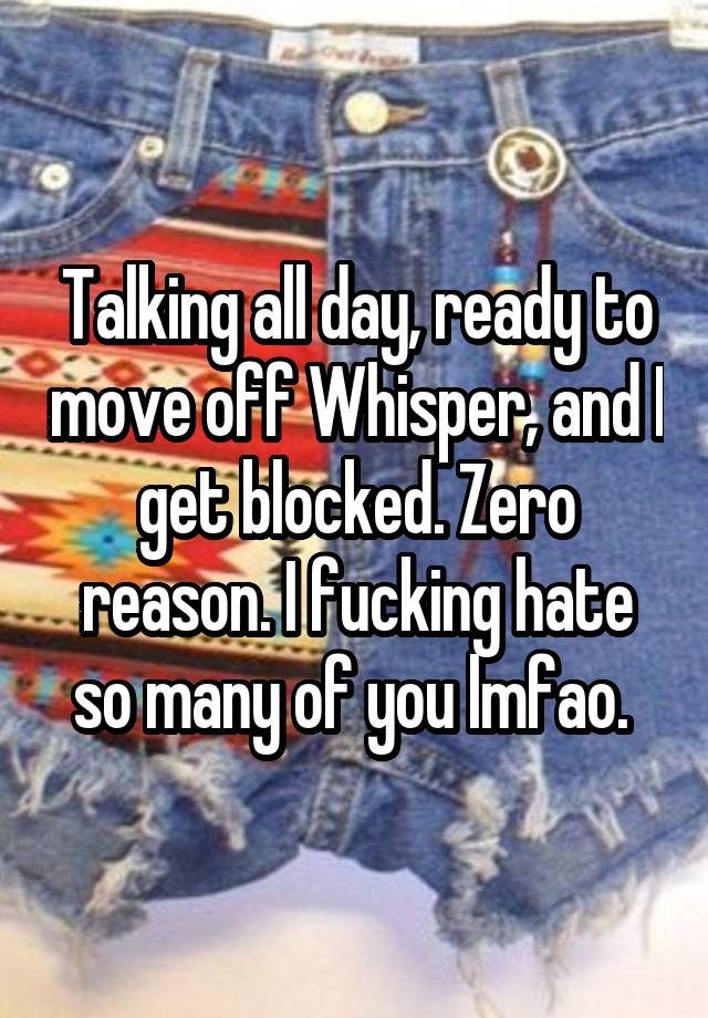 Talking all day, ready to move off Whisper, and I get blocked. Zero reason. I fucking hate so many of you lmfao. 