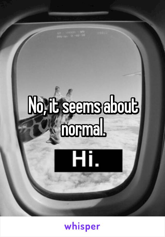 No, it seems about normal.