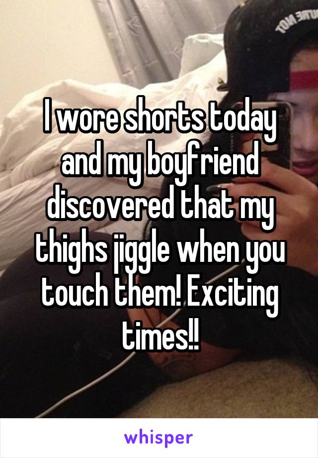 I wore shorts today and my boyfriend discovered that my thighs jiggle when you touch them! Exciting times!!