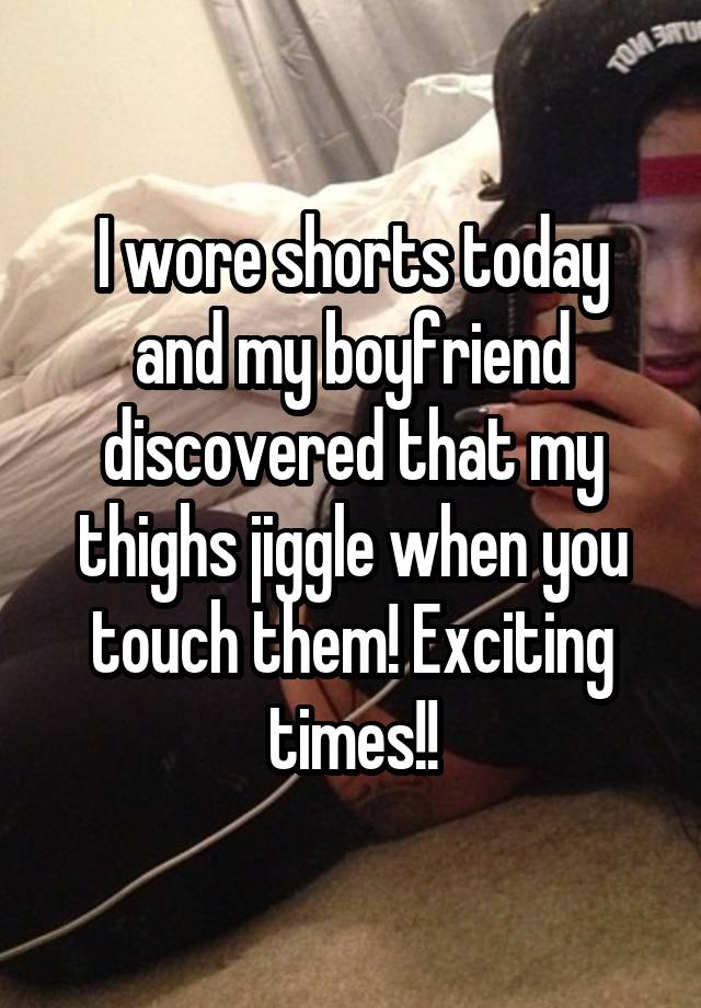 I wore shorts today and my boyfriend discovered that my thighs jiggle when you touch them! Exciting times!!