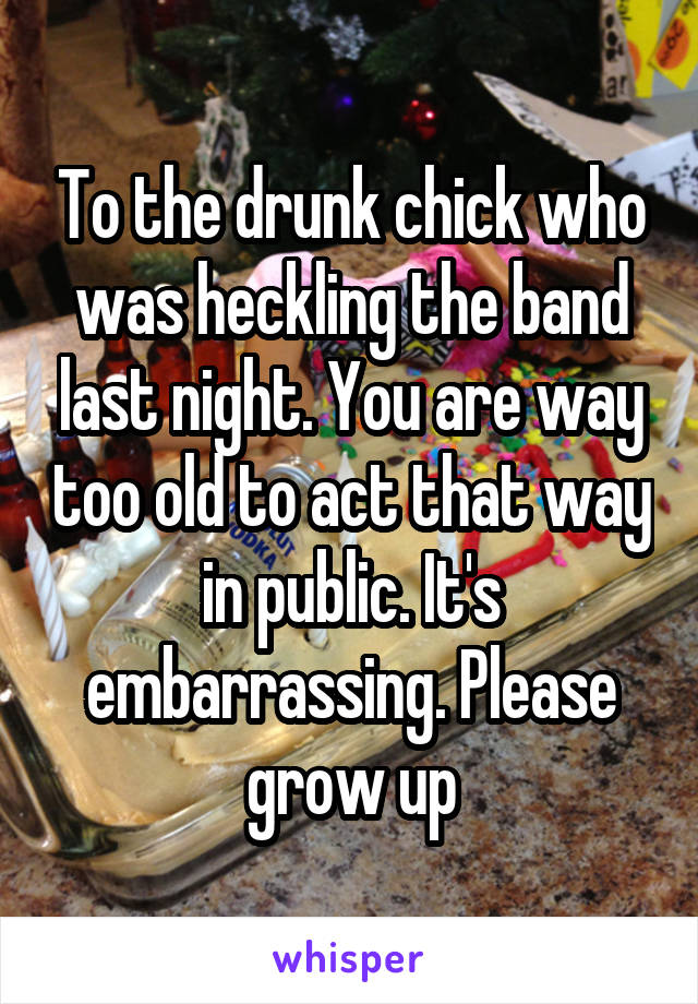 To the drunk chick who was heckling the band last night. You are way too old to act that way in public. It's embarrassing. Please grow up