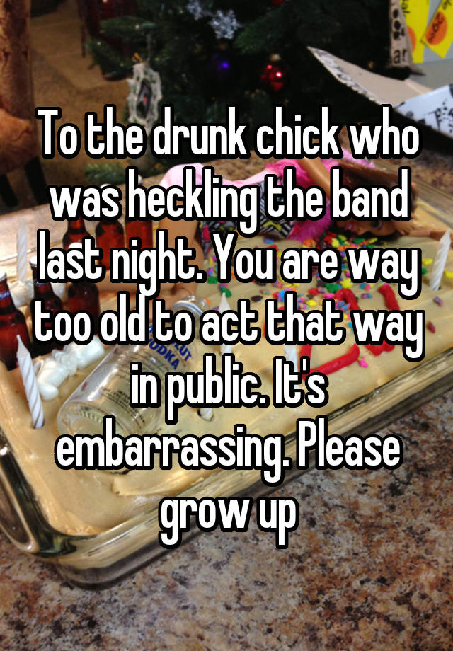 To the drunk chick who was heckling the band last night. You are way too old to act that way in public. It's embarrassing. Please grow up