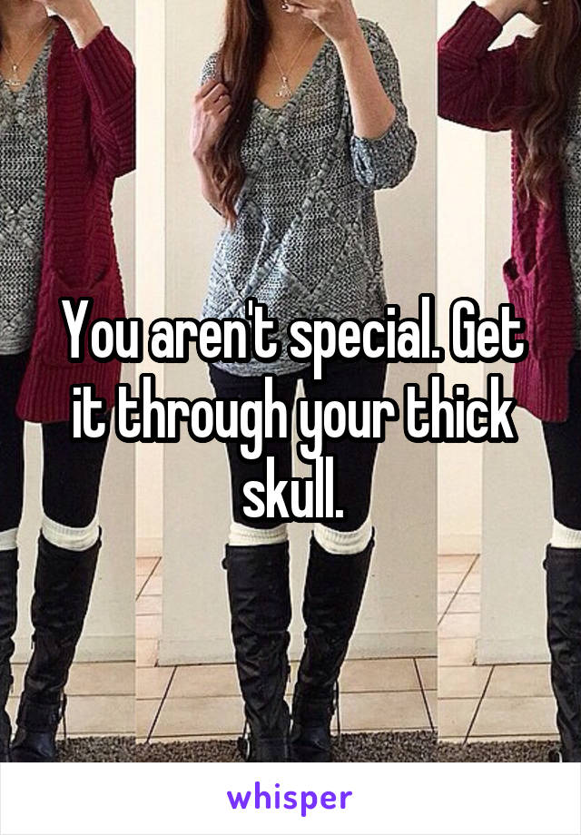 You aren't special. Get it through your thick skull.