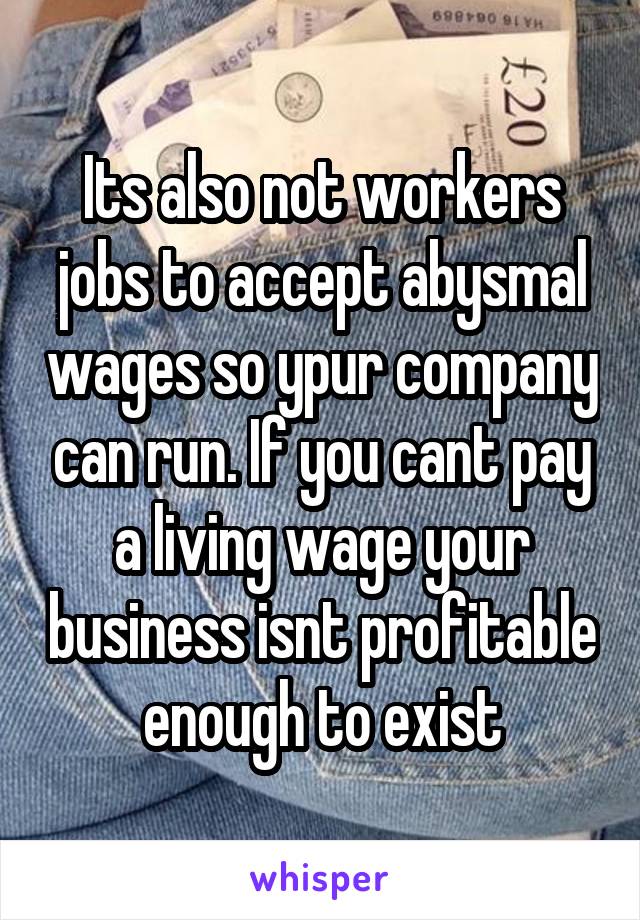 Its also not workers jobs to accept abysmal wages so ypur company can run. If you cant pay a living wage your business isnt profitable enough to exist