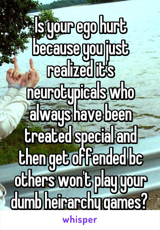 Is your ego hurt because you just realized it's neurotypicals who always have been treated special and then get offended bc others won't play your dumb heirarchy games? 