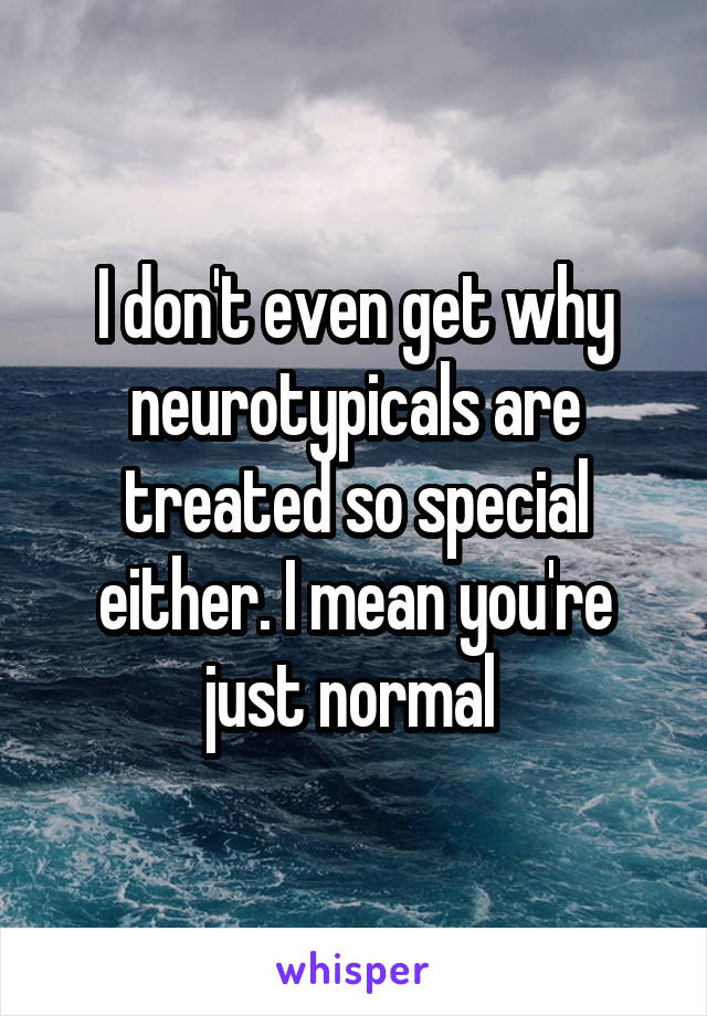 I don't even get why neurotypicals are treated so special either. I mean you're just normal 