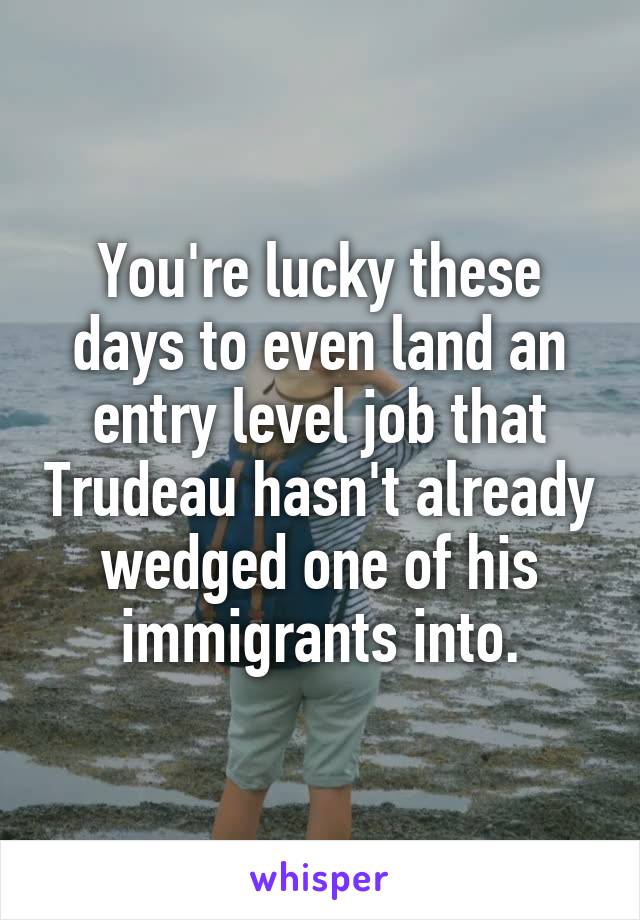 You're lucky these days to even land an entry level job that Trudeau hasn't already wedged one of his immigrants into.