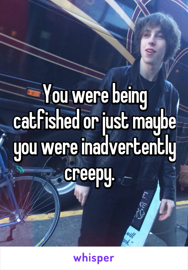 You were being catfished or just maybe you were inadvertently creepy.   