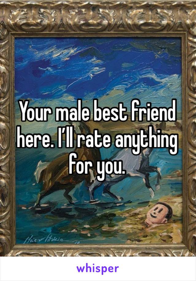 Your male best friend here. I’ll rate anything for you. 